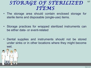 STORAGE OF STERILIZED
ITEMS
• The storage area should contain enclosed storage for
sterile items and disposable (single-use) items.
• Storage practices for wrapped sterilized instruments can
be either date- or event-related
• Dental supplies and instruments should not be stored
under sinks or in other locations where they might become
wet.
107
 