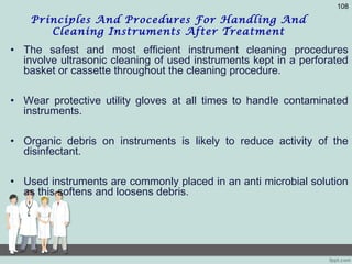 Principles And Procedures For Handling And
Cleaning Instruments After Treatment
• The safest and most efficient instrument cleaning procedures
involve ultrasonic cleaning of used instruments kept in a perforated
basket or cassette throughout the cleaning procedure.
• Wear protective utility gloves at all times to handle contaminated
instruments.
• Organic debris on instruments is likely to reduce activity of the
disinfectant.
• Used instruments are commonly placed in an anti microbial solution
as this softens and loosens debris.
108
 