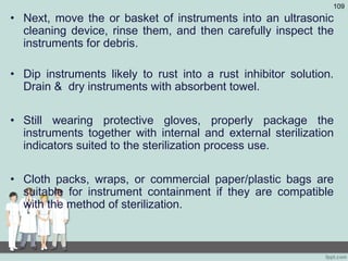 • Next, move the or basket of instruments into an ultrasonic
cleaning device, rinse them, and then carefully inspect the
instruments for debris.
• Dip instruments likely to rust into a rust inhibitor solution.
Drain & dry instruments with absorbent towel.
• Still wearing protective gloves, properly package the
instruments together with internal and external sterilization
indicators suited to the sterilization process use.
• Cloth packs, wraps, or commercial paper/plastic bags are
suitable for instrument containment if they are compatible
with the method of sterilization.
109
 