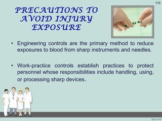 PRECAUTIONS TO
AVOID INJURY
EXPOSURE
• Engineering controls are the primary method to reduce
exposures to blood from sharp instruments and needles.
• Work-practice controls establish practices to protect
personnel whose responsibilities include handling, using,
or processing sharp devices.
110
 