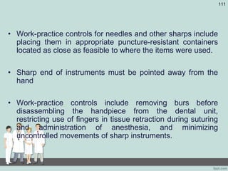 • Work-practice controls for needles and other sharps include
placing them in appropriate puncture-resistant containers
located as close as feasible to where the items were used.
• Sharp end of instruments must be pointed away from the
hand
• Work-practice controls include removing burs before
disassembling the handpiece from the dental unit,
restricting use of fingers in tissue retraction during suturing
and administration of anesthesia, and minimizing
uncontrolled movements of sharp instruments.
111
 