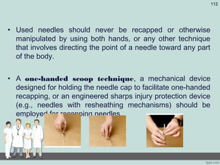 • Used needles should never be recapped or otherwise
manipulated by using both hands, or any other technique
that involves directing the point of a needle toward any part
of the body.
• A one-handed scoop technique, a mechanical device
designed for holding the needle cap to facilitate one-handed
recapping, or an engineered sharps injury protection device
(e.g., needles with resheathing mechanisms) should be
employed for recapping needles.
112
 