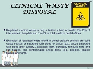 CLINICAL WASTE
DISPOSAL
Regulated medical waste is only a limited subset of waste: 9%-15% of
total waste in hospitals and 1%-2% of total waste in dental offices.
Examples of regulated waste found in dental-practice settings are solid
waste soaked or saturated with blood or saliva (e.g., gauze saturated
with blood after surgery), extracted teeth, surgically removed hard and
soft tissues, and contaminated sharp items (e.g., needles, scalpel
blades, and wires.
119
 