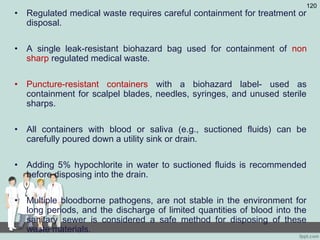 • Regulated medical waste requires careful containment for treatment or
disposal.
• A single leak-resistant biohazard bag used for containment of non
sharp regulated medical waste.
• Puncture-resistant containers with a biohazard label- used as
containment for scalpel blades, needles, syringes, and unused sterile
sharps.
• All containers with blood or saliva (e.g., suctioned fluids) can be
carefully poured down a utility sink or drain.
• Adding 5% hypochlorite in water to suctioned fluids is recommended
before disposing into the drain.
• Multiple bloodborne pathogens, are not stable in the environment for
long periods, and the discharge of limited quantities of blood into the
sanitary sewer is considered a safe method for disposing of these
waste materials.
120
 