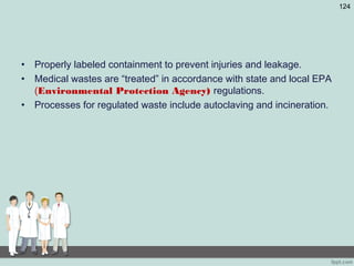 • Properly labeled containment to prevent injuries and leakage.
• Medical wastes are “treated” in accordance with state and local EPA
(Environmental Protection Agency) regulations.
• Processes for regulated waste include autoclaving and incineration.
124
 