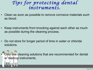 Tips for protecting dental
instruments.
• Clean as soon as possible to remove corrosive materials such
as blood.
• Keep instruments from knocking against each other as much
as possible during the cleaning process.
• Do not store for longer period of time in water or chloride
solutions.
• Only use cleaning solutions that are recommended for dental
or medical instruments.
 