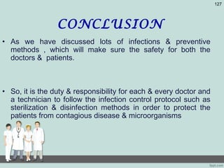 CONCLUSION
• As we have discussed lots of infections & preventive
methods , which will make sure the safety for both the
doctors & patients.
• So, it is the duty & responsibility for each & every doctor and
a technician to follow the infection control protocol such as
sterilization & disinfection methods in order to protect the
patients from contagious disease & microorganisms
127
 