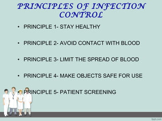 PRINCIPLES OF INFECTION
CONTROL
• PRINCIPLE 1- STAY HEALTHY
• PRINCIPLE 2- AVOID CONTACT WITH BLOOD
• PRINCIPLE 3- LIMIT THE SPREAD OF BLOOD
• PRINCIPLE 4- MAKE OBJECTS SAFE FOR USE
• PRINCIPLE 5- PATIENT SCREENING
 