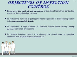 OBJECTIVES OF INFECTION
CONTROL
 To protect the patient and members of the dental team from contracting
infections during dental procedures
 To reduce the numbers of pathogenic micro-organisms in the dental operatory
to the lowest possible level.
 To implement a high standard of infection control when treating every
patient (universal precautions)
 To simplify infection control, thus allowing the dental team to complete
treatment with minimal inconvenience.
27
 