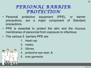 PERSONAL BARRIER
PROTECTION
• Personal protective equipment (PPE), or barrier
precautions, are a major component of Standard
precautions.
• PPE is essential to protect the skin and the mucous
membranes of personnel from exposure to infectious
• The various 5 barriers PPE are
1. Head cap
2. masks,
3. Gloves,
4. protective eye wear, &
5. over garments
29
 