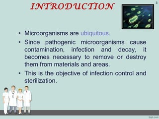 INTRODUCTION
• Microorganisms are ubiquitous.
• Since pathogenic microorganisms cause
contamination, infection and decay, it
becomes necessary to remove or destroy
them from materials and areas.
• This is the objective of infection control and
sterilization.
3
 