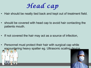 Head cap
• Hair should be neatly tied back and kept out of treatment field.
• should be covered with head cap to avoid hair contacting the
patients mouth.
• If not covered the hair may act as a source of infection,
• Personnel must protect their hair with surgical cap while
encountering heavy spatter eg. Ultrasonic scaling device.
 