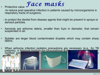 Face masks• Protective value
-to reduce post operative infection in patients caused by microorganisms in
respiratory tracts of surgeons,
- to protect the dentist from disease agents that might be present in sprays or
aerosol particles.
• Aerosols are airborne debris, smaller than 5ųm in diameter, that remain
suspended in air.
• Splatter are larger blood contaminated droplets which may contain sharp
debris.
• When airborne infection isolation precautions are necessary (e.g., for TB
patients), a National Institute for Occupational Safety and Health (NIOSH)-
certified particulate-filter respirator (e.g., N95, N99, or N100) should be
used.
 