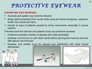 PROTECTIVE EYEWEAR
CAUSES OF EYE DAMAGE:
 Aerosols and spatter may transmit infection
 Sharp debris projected from mouth while using air turbine handpiece, ultrasonic
scaler may cause eye injury.
 Injuries to eyes of patients caused by sharp instruments especially in supine
position.
Therefore both the clinician and patients must use protective eyewear.
• Protective eyewear consists of glasses with solid eyeshields.
• Eyewear must be put on with clean hands before gloving and must be removed
after gloves are removed.
• Eyewear and shields must be cleaned and disinfected with water based
disinfectant
33
 