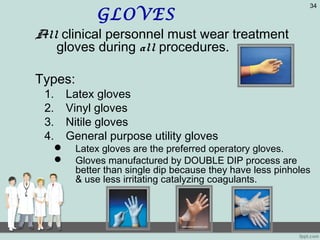 GLOVES
All clinical personnel must wear treatment
gloves during all procedures.
Types:
1. Latex gloves
2. Vinyl gloves
3. Nitile gloves
4. General purpose utility gloves
 Latex gloves are the preferred operatory gloves.
 Gloves manufactured by DOUBLE DIP process are
better than single dip because they have less pinholes
& use less irritating catalyzing coagulants.
34
 