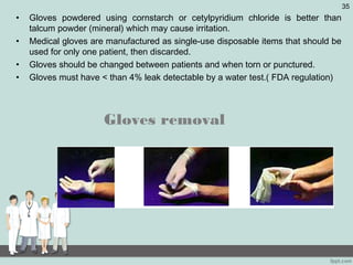 • Gloves powdered using cornstarch or cetylpyridium chloride is better than
talcum powder (mineral) which may cause irritation.
• Medical gloves are manufactured as single-use disposable items that should be
used for only one patient, then discarded.
• Gloves should be changed between patients and when torn or punctured.
• Gloves must have < than 4% leak detectable by a water test.( FDA regulation)
Gloves removal
35
 