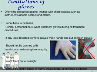 Limitations of
gloves
• Offer little protection against injuries with sharp objects such as
instruments needle scalpel and blades.
• Precautions to be taken
-Clinical personnel must wear treatment gloves during all treatment
procedures,
-If any leak detected, remove gloves wash hands and put on fresh gloves,
-Should not be washed with
hand soaps, reduces glove integrity.
• Storage
- store them out of sunlight.
-should be tightly closed in heavy plastic bags, to minimize oxidation.
 