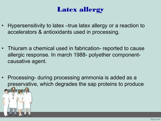 Latex allergy
• Hypersensitivity to latex –true latex allergy or a reaction to
accelerators & antioxidants used in processing.
• Thiuram a chemical used in fabrication- reported to cause
allergic response. In march 1988- polyether component-
causative agent.
• Processing- during processing ammonia is added as a
preservative, which degrades the sap proteins to produce
allergens.
 
