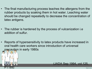 • The final manufacturing process leaches the allergens from the
rubber products by soaking them in hot water. Leaching water
should be changed repeatedly to decrease the concentration of
latex antigens.
• The rubber is hardened by the process of vulcanization i.e
addition of sulfur.
• Reports of hypersensitivity to latex products have increased in
oral health care workers since introduction of universal
precaution in early 1980s
(JADA Sep 1994, vol.125,
P1189)
 