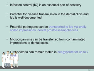 • Infection control (IC) is an essential part of dentistry.
• Potential for disease transmission in the dental clinic and
lab is well documented.
• Potential pathogens can be transported to lab via orally
soiled impressions, dental prostheses/appliances.
• Microorganisms can be transferred from contaminated
impressions to dental casts.
• Oral bacteria can remain viable in set gypsum for up to 7
days.
 