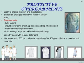 PROTECTIVE
OVERGARMENTS
• Worn to protect the skin and the clothing,
• Should be changed when ever moist or visibly
solid,
• Requirements
- light weight
-should cover arm, chest, up to neck and lap when seated.
- made of cotton/ synthetic fiber.
- thick enough to protect skin and street clothing
• Laundry done with regular detergent.
• Hot water up to 70ºc or cool water containing 50- 150ppm chlorine is used as anti
microbial.
41
 