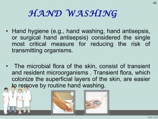HAND WASHING
• Hand hygiene (e.g., hand washing, hand antisepsis,
or surgical hand antisepsis) considered the single
most critical measure for reducing the risk of
transmitting organisms.
• The microbial flora of the skin, consist of transient
and resident microorganisms . Transient flora, which
colonize the superficial layers of the skin, are easier
to remove by routine hand washing.
42
 