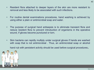 • Resident flora attached to deeper layers of the skin are more resistant to
removal and less likely to be associated with such infections.
• For routine dental examinations procedures, hand washing is achieved by
using either a plain or antimicrobial soap and water.
• The purpose of surgical hand antisepsis is to eliminate transient flora and
reduce resident flora to prevent introduction of organisms in the operative
wound, if gloves become punctured or torn.
• Skin bacteria can rapidly multiply under surgical gloves if hands are washed
with soap that is not antimicrobial . Thus, an antimicrobial soap or alcohol
hand rub with persistent activity should be used before surgical procedures.
43
 