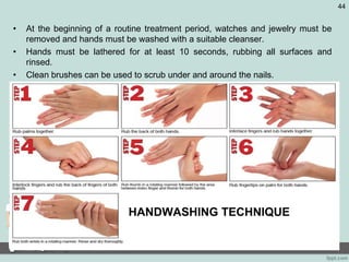 • At the beginning of a routine treatment period, watches and jewelry must be
removed and hands must be washed with a suitable cleanser.
• Hands must be lathered for at least 10 seconds, rubbing all surfaces and
rinsed.
• Clean brushes can be used to scrub under and around the nails.
• Must be repeated at least once to remove all soil.
44
HANDWASHING TECHNIQUE
 