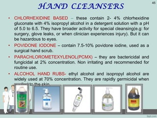 HAND CLEANSERS
• CHLORHEXIDINE BASED – these contain 2- 4% chlorhexidine
gluconate with 4% isopropyl alcohol in a detergent solution with a pH
of 5.0 to 6.5. They have broader activity for special cleansing(e.g: for
surgery, glove leaks, or when clinician experiences injury). But it can
be hazardous to eyes.
• POVIDONE IODONE – contain 7.5-10% povidone iodine, used as a
surgical hand scrub.
• PARACHLOROMETEXYLENOL(PCMX) – they are bactericidal and
fungicidal at 2% concentration. Non irritating and recommended for
routine use.
• ALCOHOL HAND RUBS- ethyl alcohol and isopropyl alcohol are
widely used at 70% concentration. They are rapidly germicidal when
applied to the skin.
45
 