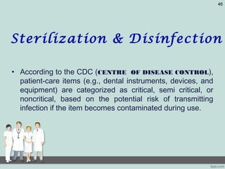 • According to the CDC (CENTRE OF DISEASE CONTROL),
patient-care items (e.g., dental instruments, devices, and
equipment) are categorized as critical, semi critical, or
noncritical, based on the potential risk of transmitting
infection if the item becomes contaminated during use.
46
Sterilization & Disinfection
 