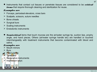  Instruments that contact cut tissues or penetrate tissues are considered to be critical
items that require thorough cleaning and sterilization for reuse.
Examples are
 Forceps, periosteal elevators, cross bars
 Scalpels, scissors, suture needles
 Bone chisels
 Surgical burs
 Scaling instruments
 Endodontic instruments
 Semicritical items that touch mucosa are the air/water syringe tip, suction tips, prophy
angle, and hand pieces. Others (air/water syringe handle etc) are handled or touched
interchangeably with treatment instruments that become contaminated with blood and
saliva.
Examples are
 Mouth mirrors
 Burs
 Hand pieces
 Tweezers
 Restorative instruments
 Impression trays
47
 