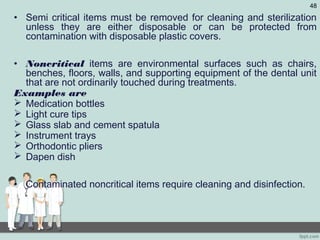 • Semi critical items must be removed for cleaning and sterilization
unless they are either disposable or can be protected from
contamination with disposable plastic covers.
• Noncritical items are environmental surfaces such as chairs,
benches, floors, walls, and supporting equipment of the dental unit
that are not ordinarily touched during treatments.
Examples are
 Medication bottles
 Light cure tips
 Glass slab and cement spatula
 Instrument trays
 Orthodontic pliers
 Dapen dish
• Contaminated noncritical items require cleaning and disinfection.
48
 