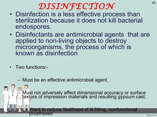 DISINFECTION
• Disinfection is a less effective process than
sterilization because it does not kill bacterial
endospores.
• Disinfectants are antimicrobial agents that are
applied to non-living objects to destroy
microorganisms, the process of which is
known as disinfection
• Two functions:-
– Must be an effective antimicrobial agent,
– Must not adversely affect dimensional accuracy or surface
texture of impression materials and resulting gypsum cast.
• Want to reduce likelihood of ill fitting, nonfunctional
prostheses
49
 