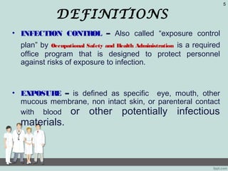 DEFINITIONS
• INFECTION CONTROL – Also called “exposure control
plan” by Occupational Safety and Health Administration is a required
office program that is designed to protect personnel
against risks of exposure to infection.
• EXPOSURE – is defined as specific eye, mouth, other
mucous membrane, non intact skin, or parenteral contact
with blood or other potentially infectious
materials.
5
 