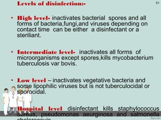 Levels of disinfection:-
• High level- inactivates bacterial spores and all
forms of bacteria,fungi,and viruses depending on
contact time can be either a disinfectant or a
steriliant.
• Intermediate level- inactivates all forms of
microorganisms except spores,kills mycobacterium
tuberculosis var bovis.
• Low level – inactivates vegetative bacteria and
some lipophilic viruses but is not tuberculocidal or
sporocidal.
• Hospital level disinfectant kills staphylococcus
aureus, pseudomonas aeurginosa and salmonella
51
 
