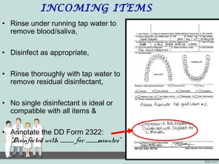 INCOMING ITEMS
• Rinse under running tap water to
remove blood/saliva,
• Disinfect as appropriate,
• Rinse thoroughly with tap water to
remove residual disinfectant,
• No single disinfectant is ideal or
compatible with all items &
• Annotate the DD Form 2322:
“Disinfected with ______ for _____minutes”
 