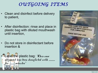 OUTGOING ITEMS
• Clean and disinfect before delivery
to patient,
• After disinfection: rinse and place in
plastic bag with diluted mouthwash
until insertion,
• Do not store in disinfectant before
insertion &
• Label the plastic bag: “This case
shipment has been disinfected with ______
for _____ minutes”
 