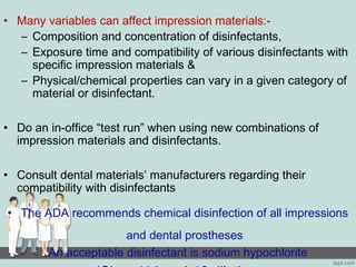 • Many variables can affect impression materials:-
– Composition and concentration of disinfectants,
– Exposure time and compatibility of various disinfectants with
specific impression materials &
– Physical/chemical properties can vary in a given category of
material or disinfectant.
• Do an in-office “test run” when using new combinations of
impression materials and disinfectants.
• Consult dental materials’ manufacturers regarding their
compatibility with disinfectants
• The ADA recommends chemical disinfection of all impressions
and dental prostheses
An acceptable disinfectant is sodium hypochlorite
 