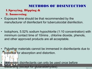METHODS OF DISINFECTION
1.Spraying, Dipping &
2. Immersing.
• Exposure time should be that recommended by the
manufacturer of disinfectant for tuberculocidal disinfection.
• Iodophors, 5.52% sodium hypochlorite (1:10 concentration) with
minimum contact time of 10mins , chlorine dioxide, phenols,
and other approved products are all acceptable.
• Polyether materials cannot be immersed in disinfectants due to
potential for absorption and distortion.
• Immersion disinfectants can only be used once before
discarding (except for glutaraldehydes).
 