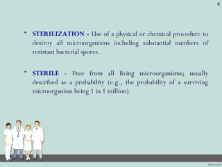 • STERILIZATION - Use of a physical or chemical procedure to
destroy all microorganisms including substantial numbers of
resistant bacterial spores.
• STERILE - Free from all living microorganisms; usually
described as a probability (e.g., the probability of a surviving
microorganism being 1 in 1 million).
6
 
