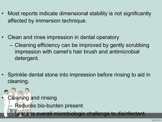 • Most reports indicate dimensional stability is not significantly
affected by immersion technique.
• Clean and rinse impression in dental operatory
– Cleaning efficiency can be improved by gently scrubbing
impression with camel’s hair brush and antimicrobial
detergent.
• Sprinkle dental stone into impression before rinsing to aid in
cleaning.
• Cleaning and rinsing
– Reduces bio-burden present
– Lessens overall microbiologic challenge to disinfectant.
 