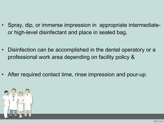 • Spray, dip, or immerse impression in appropriate intermediate-
or high-level disinfectant and place in sealed bag.
• Disinfection can be accomplished in the dental operatory or a
professional work area depending on facility policy &
• After required contact time, rinse impression and pour-up.
 