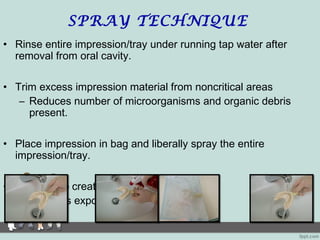 SPRAY TECHNIQUE
• Rinse entire impression/tray under running tap water after
removal from oral cavity.
• Trim excess impression material from noncritical areas
– Reduces number of microorganisms and organic debris
present.
• Place impression in bag and liberally spray the entire
impression/tray.
• Seal bag to create “charged atmosphere”
– Reduces exposure to vapors and liquid
 