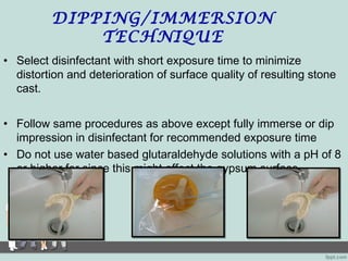 DIPPING/IMMERSION
TECHNIQUE
• Select disinfectant with short exposure time to minimize
distortion and deterioration of surface quality of resulting stone
cast.
• Follow same procedures as above except fully immerse or dip
impression in disinfectant for recommended exposure time
• Do not use water based glutaraldehyde solutions with a pH of 8
or higher for since this might affect the gypsum surface.
 