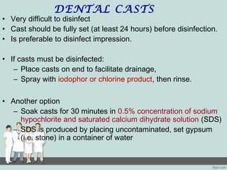 DENTAL CASTS
• Very difficult to disinfect
• Cast should be fully set (at least 24 hours) before disinfection.
• Is preferable to disinfect impression.
• If casts must be disinfected:
– Place casts on end to facilitate drainage,
– Spray with iodophor or chlorine product, then rinse.
• Another option
– Soak casts for 30 minutes in 0.5% concentration of sodium
hypochlorite and saturated calcium dihydrate solution (SDS)
– SDS is produced by placing uncontaminated, set gypsum
(i.e. stone) in a container of water
 