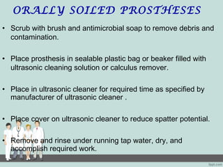 ORALLY SOILED PROSTHESES
• Scrub with brush and antimicrobial soap to remove debris and
contamination.
• Place prosthesis in sealable plastic bag or beaker filled with
ultrasonic cleaning solution or calculus remover.
• Place in ultrasonic cleaner for required time as specified by
manufacturer of ultrasonic cleaner .
• Place cover on ultrasonic cleaner to reduce spatter potential.
• Remove and rinse under running tap water, dry, and
accomplish required work.
 