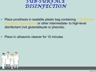 SUB-SURFACE
DISINFECTION
• Place prosthesis in sealable plastic bag containing 1:10 dilution
of sodium hypochlorite or other intermediate- to high-level
disinfectant (not glutaraldeyde or phenols).
• Place in ultrasonic cleaner for 10 minutes
 