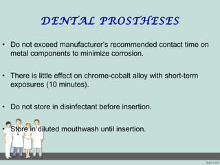 DENTAL PROSTHESES
• Do not exceed manufacturer’s recommended contact time on
metal components to minimize corrosion.
• There is little effect on chrome-cobalt alloy with short-term
exposures (10 minutes).
• Do not store in disinfectant before insertion.
• Store in diluted mouthwash until insertion.
 
