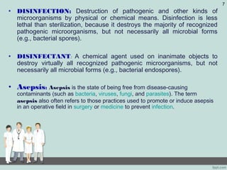• DISINFECTION: Destruction of pathogenic and other kinds of
microorganisms by physical or chemical means. Disinfection is less
lethal than sterilization, because it destroys the majority of recognized
pathogenic microorganisms, but not necessarily all microbial forms
(e.g., bacterial spores).
• DISINFECTANT: A chemical agent used on inanimate objects to
destroy virtually all recognized pathogenic microorganisms, but not
necessarily all microbial forms (e.g., bacterial endospores).
• Asepsis: Asepsis is the state of being free from disease-causing
contaminants (such as bacteria, viruses, fungi, and parasites). The term
asepsis also often refers to those practices used to promote or induce asepsis
in an operative field in surgery or medicine to prevent infection.
7
 