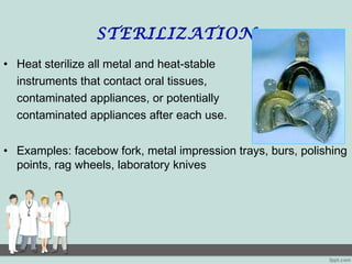 STERILIZATION
• Heat sterilize all metal and heat-stable
instruments that contact oral tissues,
contaminated appliances, or potentially
contaminated appliances after each use.
• Examples: facebow fork, metal impression trays, burs, polishing
points, rag wheels, laboratory knives
 